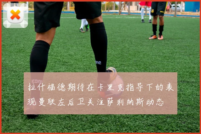 拉什福德期待在卡里克指导下的表现曼联左后卫关注萨利纳斯动态