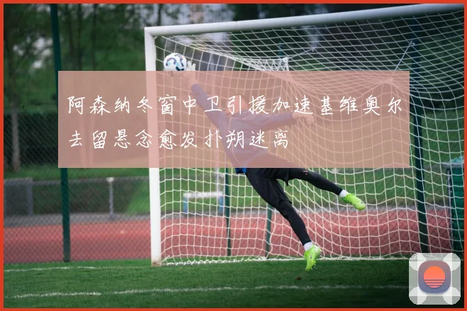 阿森纳冬窗中卫引援加速基维奥尔去留悬念愈发扑朔迷离